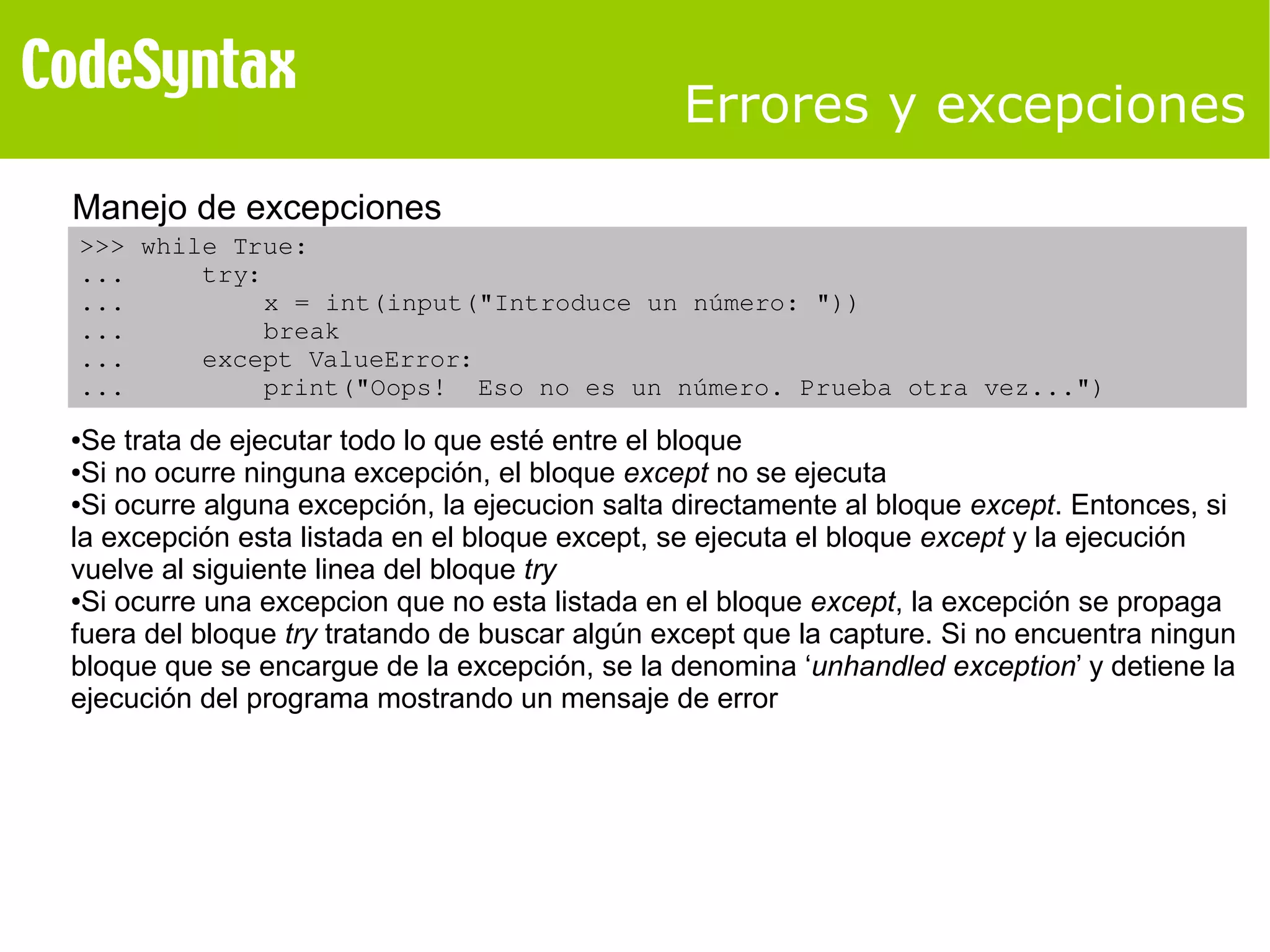 Errores y excepciones 
Manejo de excepciones 
>>> while True: 
... try: 
... x = int(input("Introduce un número: ")) 
... break 
... except ValueError: 
... print("Oops! Eso no es un número. Prueba otra vez...") 
●Se trata de ejecutar todo lo que esté entre el bloque 
●Si no ocurre ninguna excepción, el bloque except no se ejecuta 
●Si ocurre alguna excepción, la ejecucion salta directamente al bloque except. Entonces, si 
la excepción esta listada en el bloque except, se ejecuta el bloque except y la ejecución 
vuelve al siguiente linea del bloque try 
●Si ocurre una excepcion que no esta listada en el bloque except, la excepción se propaga 
fuera del bloque try tratando de buscar algún except que la capture. Si no encuentra ningun 
bloque que se encargue de la excepción, se la denomina ‘unhandled exception’ y detiene la 
ejecución del programa mostrando un mensaje de error 
 