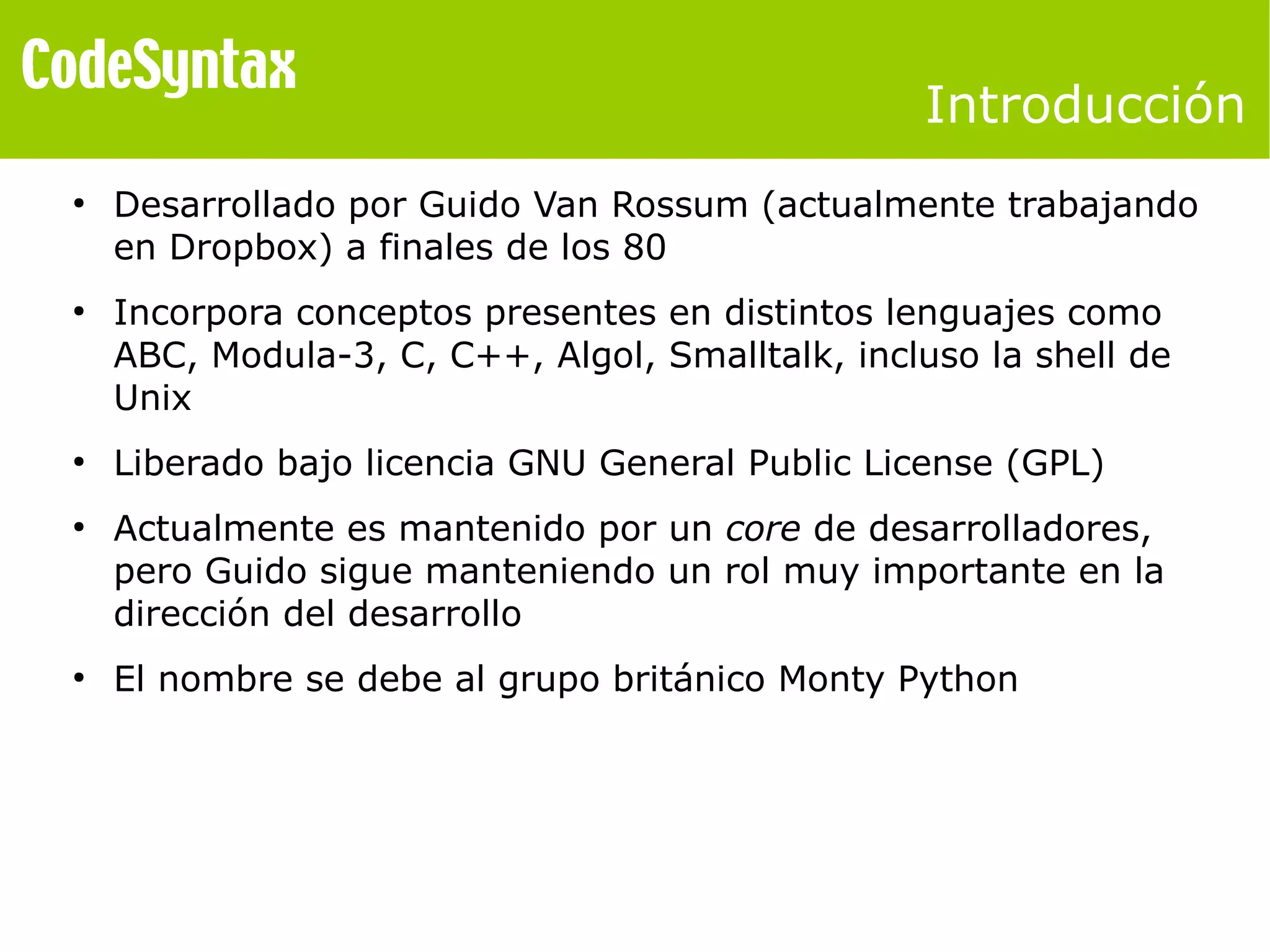 Introducción 
● Desarrollado por Guido Van Rossum (actualmente trabajando 
en Dropbox) a finales de los 80 
● Incorpora conceptos presentes en distintos lenguajes como 
ABC, Modula-3, C, C++, Algol, Smalltalk, incluso la shell de 
Unix 
● Liberado bajo licencia GNU General Public License (GPL) 
● Actualmente es mantenido por un core de desarrolladores, 
pero Guido sigue manteniendo un rol muy importante en la 
dirección del desarrollo 
● El nombre se debe al grupo británico Monty Python 
 