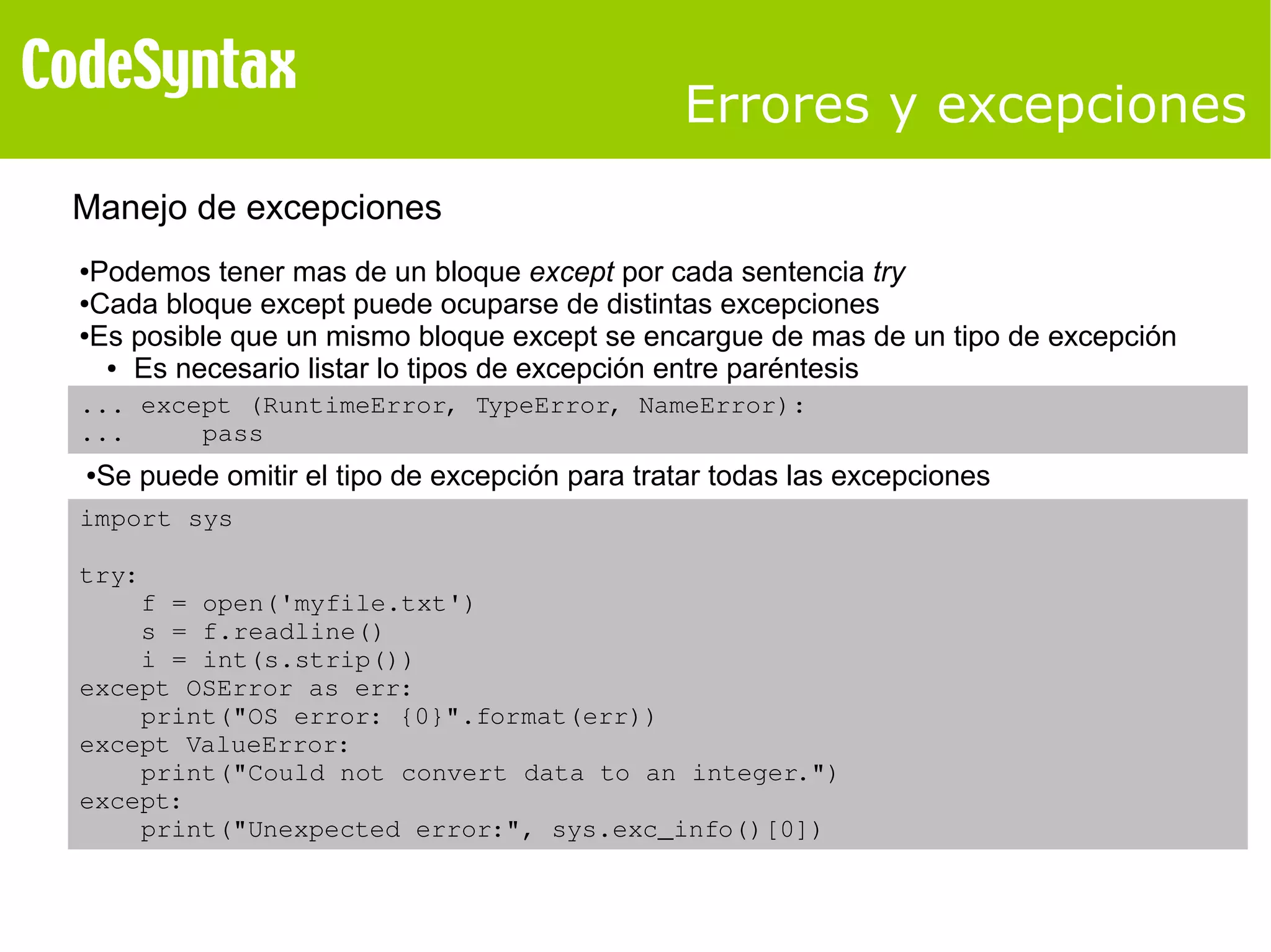 Errores y excepciones 
Manejo de excepciones 
●Podemos tener mas de un bloque except por cada sentencia try 
●Cada bloque except puede ocuparse de distintas excepciones 
●Es posible que un mismo bloque except se encargue de mas de un tipo de excepción 
● Es necesario listar lo tipos de excepción entre paréntesis 
... except (RuntimeError, TypeError, NameError): 
... pass 
●Se puede omitir el tipo de excepción para tratar todas las excepciones 
import sys 
try: 
f = open('myfile.txt') 
s = f.readline() 
i = int(s.strip()) 
except OSError as err: 
print("OS error: {0}".format(err)) 
except ValueError: 
print("Could not convert data to an integer.") 
except: 
print("Unexpected error:", sys.exc_info()[0]) 
 