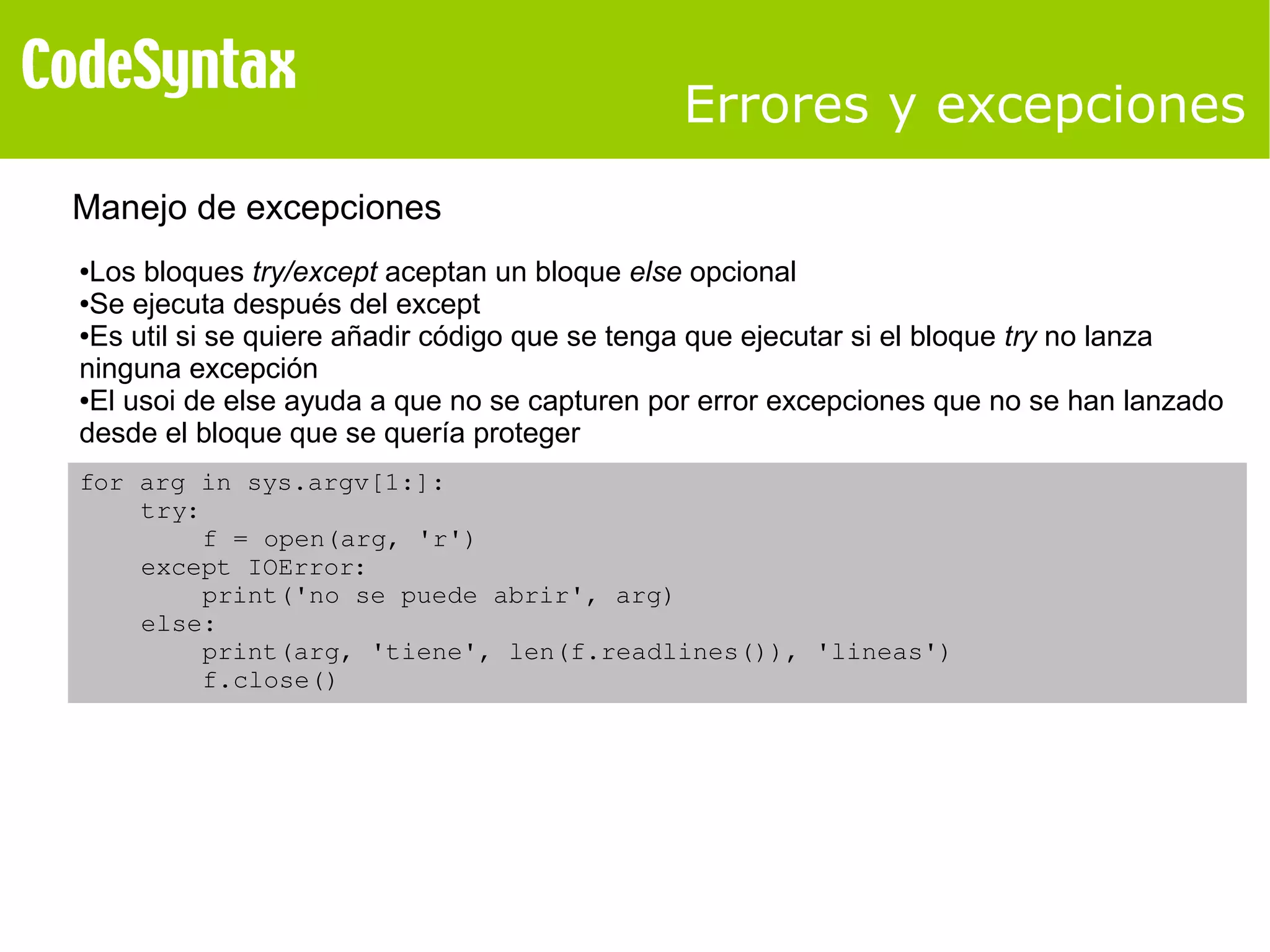 Errores y excepciones 
Manejo de excepciones 
●Los bloques try/except aceptan un bloque else opcional 
●Se ejecuta después del except 
●Es util si se quiere añadir código que se tenga que ejecutar si el bloque try no lanza 
ninguna excepción 
●El usoi de else ayuda a que no se capturen por error excepciones que no se han lanzado 
desde el bloque que se quería proteger 
for arg in sys.argv[1:]: 
try: 
f = open(arg, 'r') 
except IOError: 
print('no se puede abrir', arg) 
else: 
print(arg, 'tiene', len(f.readlines()), 'lineas') 
f.close() 
 