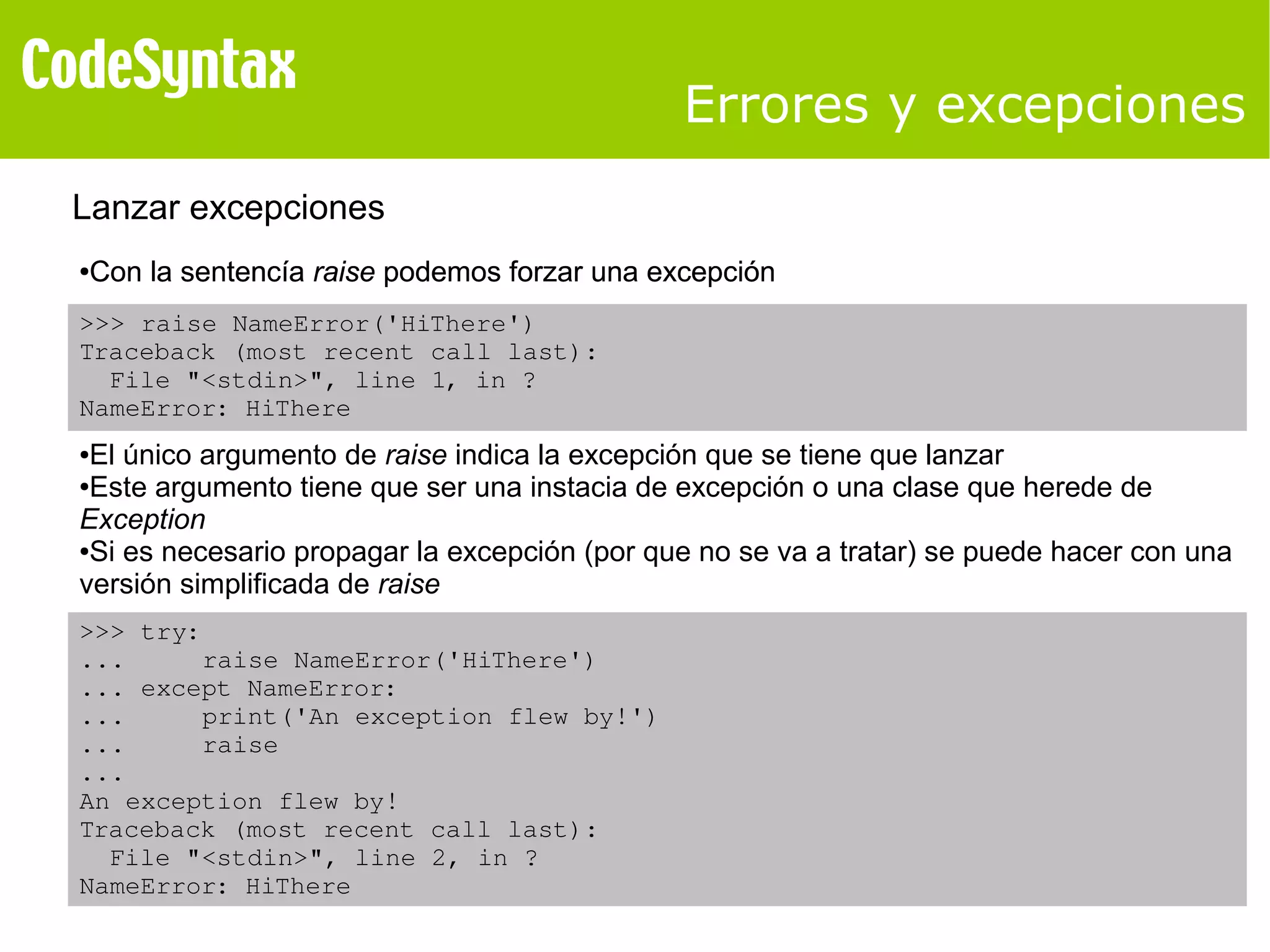 Errores y excepciones 
Lanzar excepciones 
●Con la sentencía raise podemos forzar una excepción 
>>> raise NameError('HiThere') 
Traceback (most recent call last): 
File "<stdin>", line 1, in ? 
NameError: HiThere 
●El único argumento de raise indica la excepción que se tiene que lanzar 
●Este argumento tiene que ser una instacia de excepción o una clase que herede de 
Exception 
●Si es necesario propagar la excepción (por que no se va a tratar) se puede hacer con una 
versión simplificada de raise 
>>> try: 
... raise NameError('HiThere') 
... except NameError: 
... print('An exception flew by!') 
... raise 
... 
An exception flew by! 
Traceback (most recent call last): 
File "<stdin>", line 2, in ? 
NameError: HiThere 
 