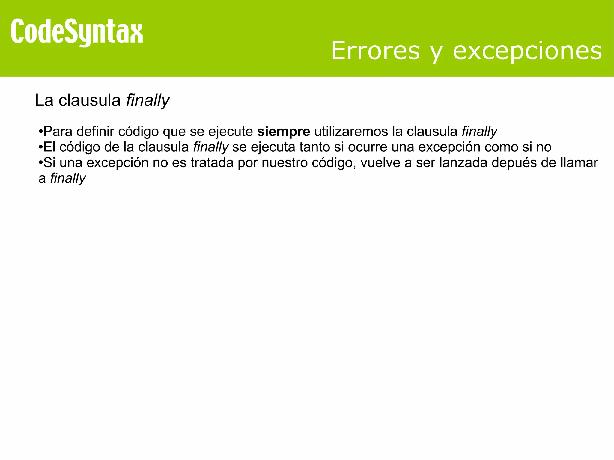 Errores y excepciones 
La clausula finally 
●Para definir código que se ejecute siempre utilizaremos la clausula finally 
●El código de la clausula finally se ejecuta tanto si ocurre una excepción como si no 
●Si una excepción no es tratada por nuestro código, vuelve a ser lanzada depués de llamar 
a finally 
 