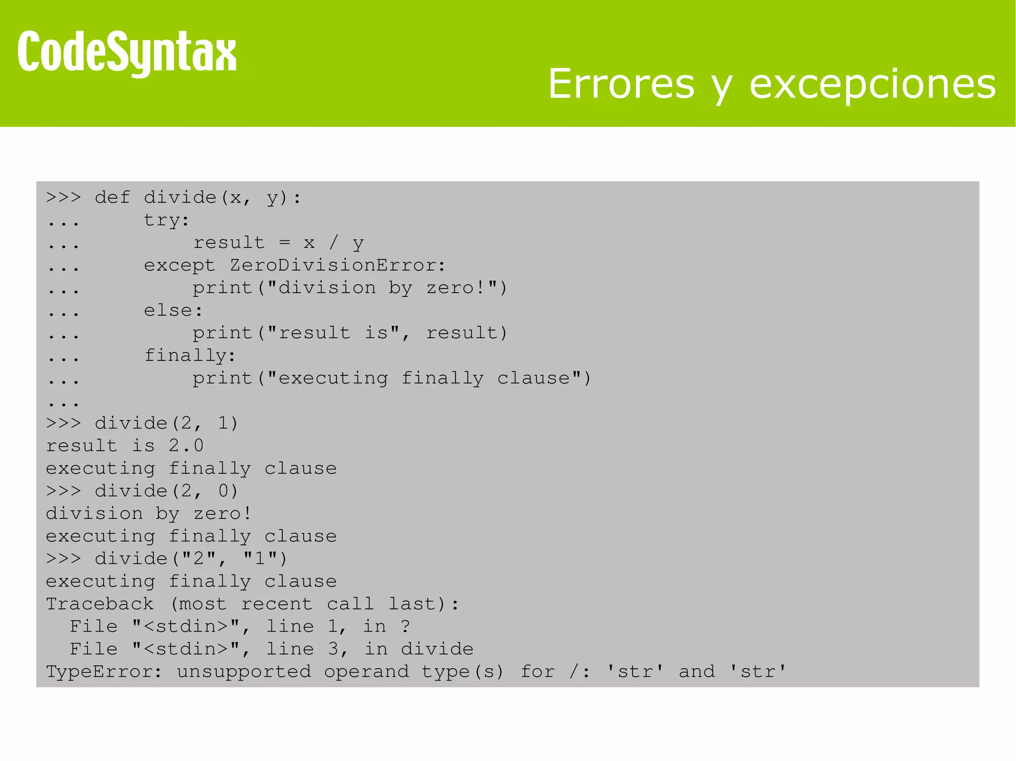 Errores y excepciones 
>>> def divide(x, y): 
... try: 
... result = x / y 
... except ZeroDivisionError: 
... print("division by zero!") 
... else: 
... print("result is", result) 
... finally: 
... print("executing finally clause") 
... 
>>> divide(2, 1) 
result is 2.0 
executing finally clause 
>>> divide(2, 0) 
division by zero! 
executing finally clause 
>>> divide("2", "1") 
executing finally clause 
Traceback (most recent call last): 
File "<stdin>", line 1, in ? 
File "<stdin>", line 3, in divide 
TypeError: unsupported operand type(s) for /: 'str' and 'str' 
 