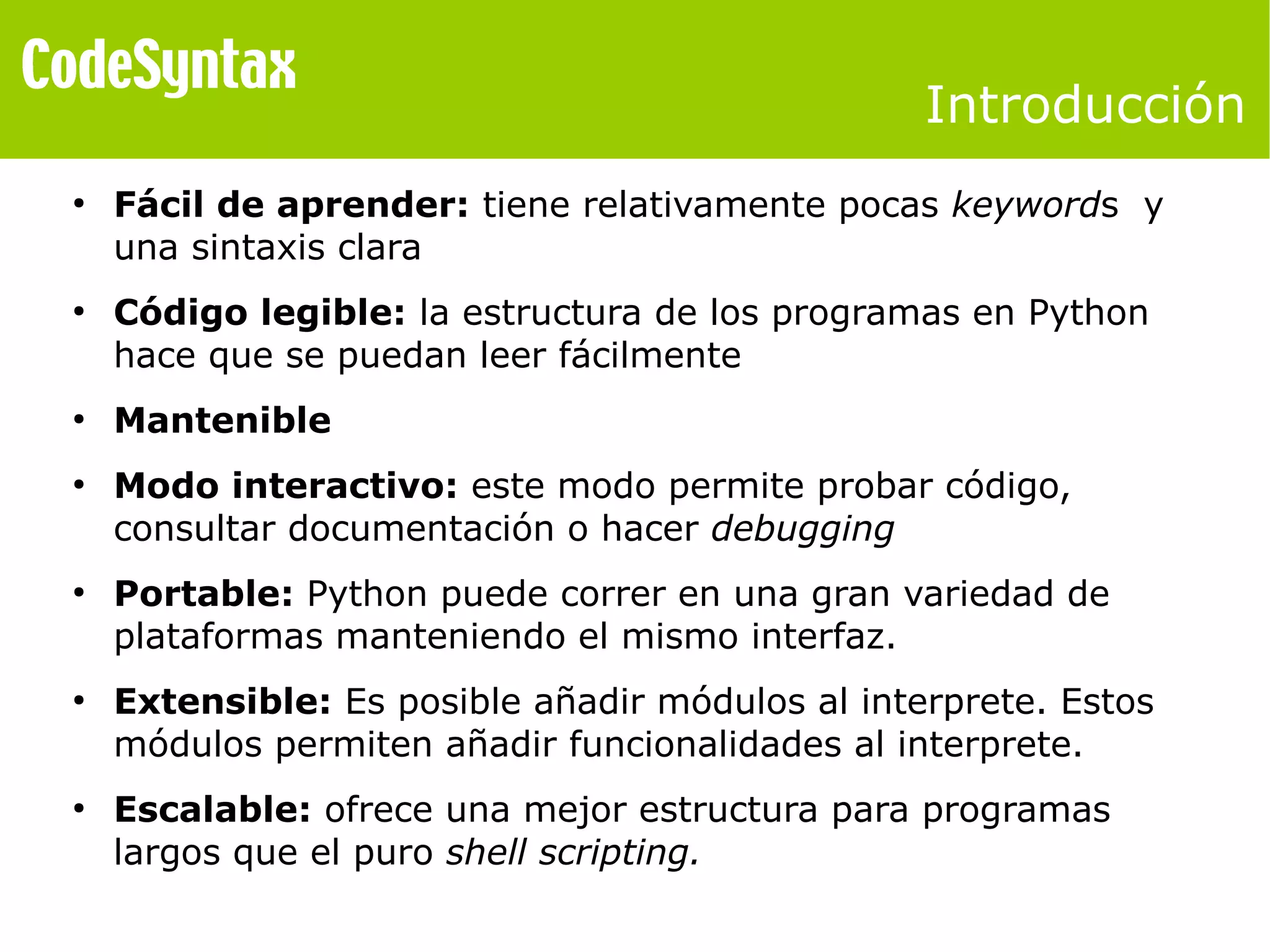 Introducción 
● Fácil de aprender: tiene relativamente pocas keywords y 
una sintaxis clara 
● Código legible: la estructura de los programas en Python 
hace que se puedan leer fácilmente 
● Mantenible 
● Modo interactivo: este modo permite probar código, 
consultar documentación o hacer debugging 
● Portable: Python puede correr en una gran variedad de 
plataformas manteniendo el mismo interfaz. 
● Extensible: Es posible añadir módulos al interprete. Estos 
módulos permiten añadir funcionalidades al interprete. 
● Escalable: ofrece una mejor estructura para programas 
largos que el puro shell scripting. 
 