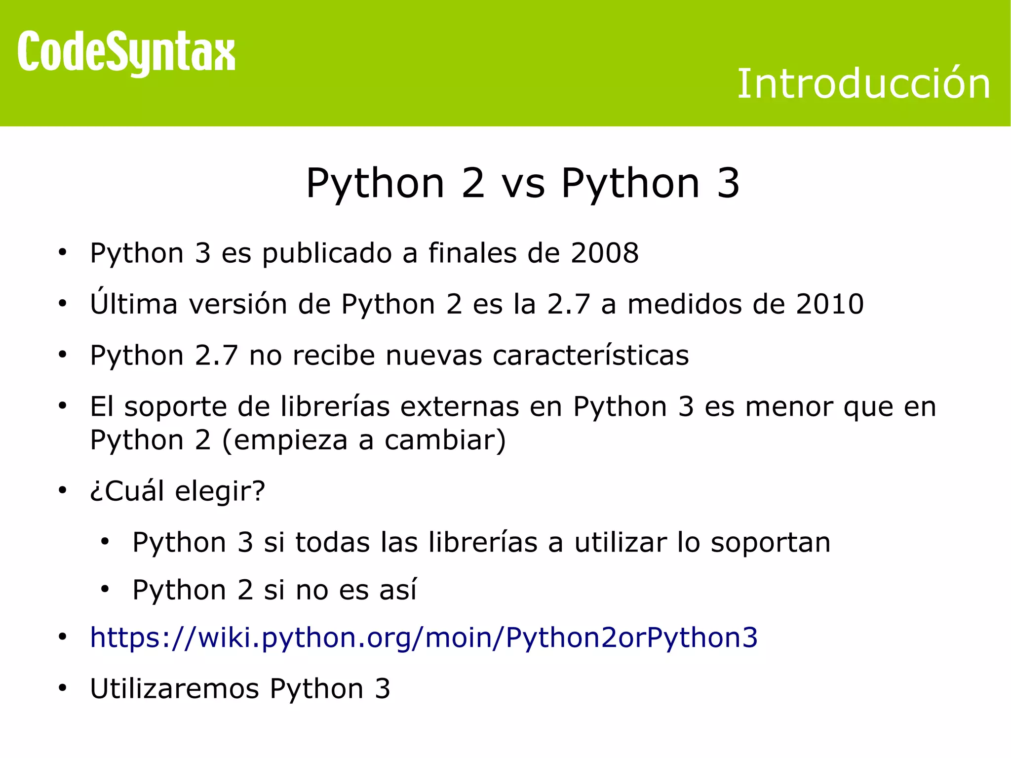 Introducción 
Python 2 vs Python 3 
● Python 3 es publicado a finales de 2008 
● Última versión de Python 2 es la 2.7 a medidos de 2010 
● Python 2.7 no recibe nuevas características 
● El soporte de librerías externas en Python 3 es menor que en 
Python 2 (empieza a cambiar) 
● ¿Cuál elegir? 
● Python 3 si todas las librerías a utilizar lo soportan 
● Python 2 si no es así 
● https://wiki.python.org/moin/Python2orPython3 
● Utilizaremos Python 3 
 