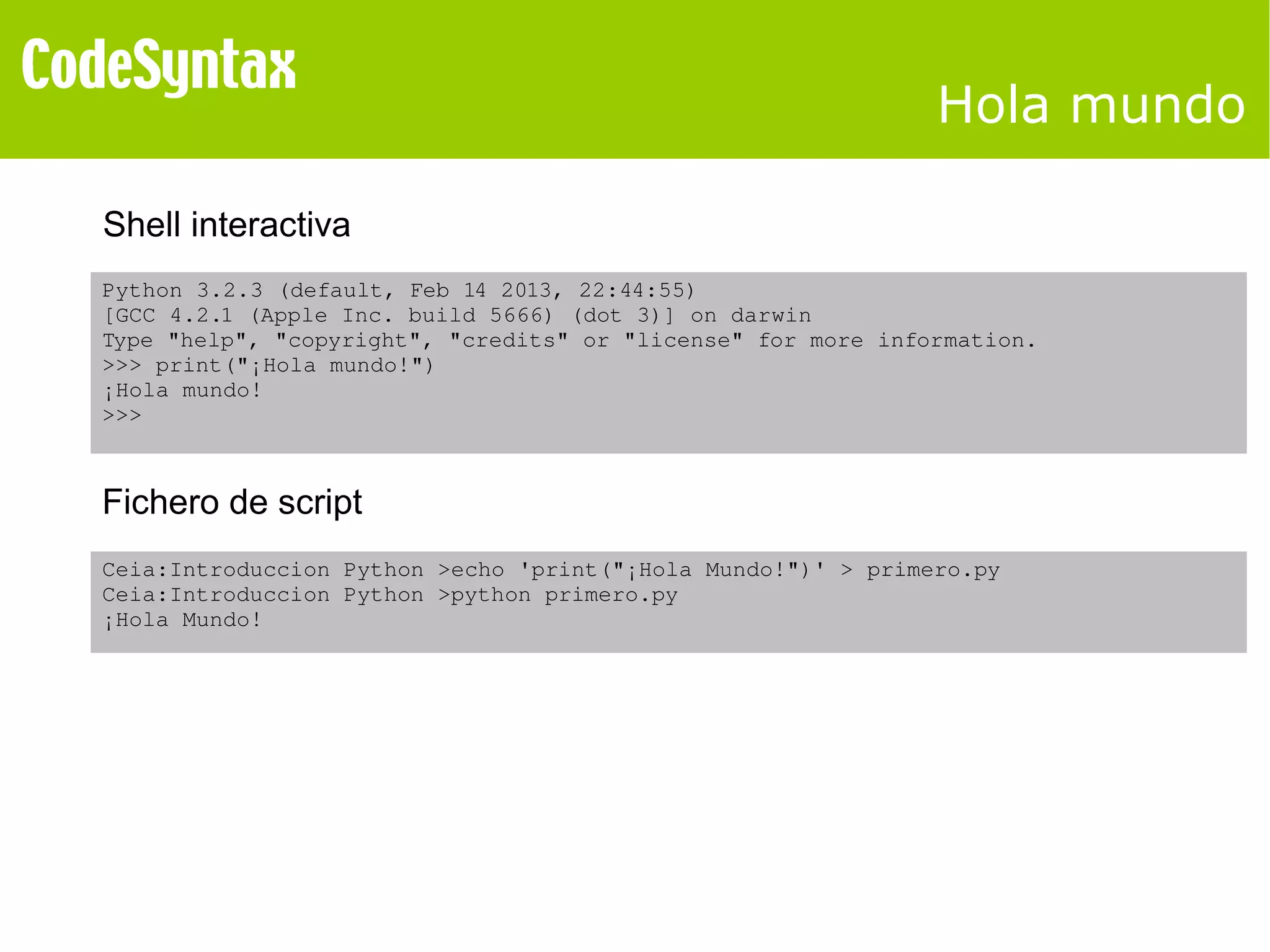 Hola mundo 
Shell interactiva 
Python 3.2.3 (default, Feb 14 2013, 22:44:55) 
[GCC 4.2.1 (Apple Inc. build 5666) (dot 3)] on darwin 
Type "help", "copyright", "credits" or "license" for more information. 
>>> print("¡Hola mundo!") 
¡Hola mundo! 
>>> 
Fichero de script 
Ceia:Introduccion Python >echo 'print("¡Hola Mundo!")' > primero.py 
Ceia:Introduccion Python >python primero.py 
¡Hola Mundo! 
 
