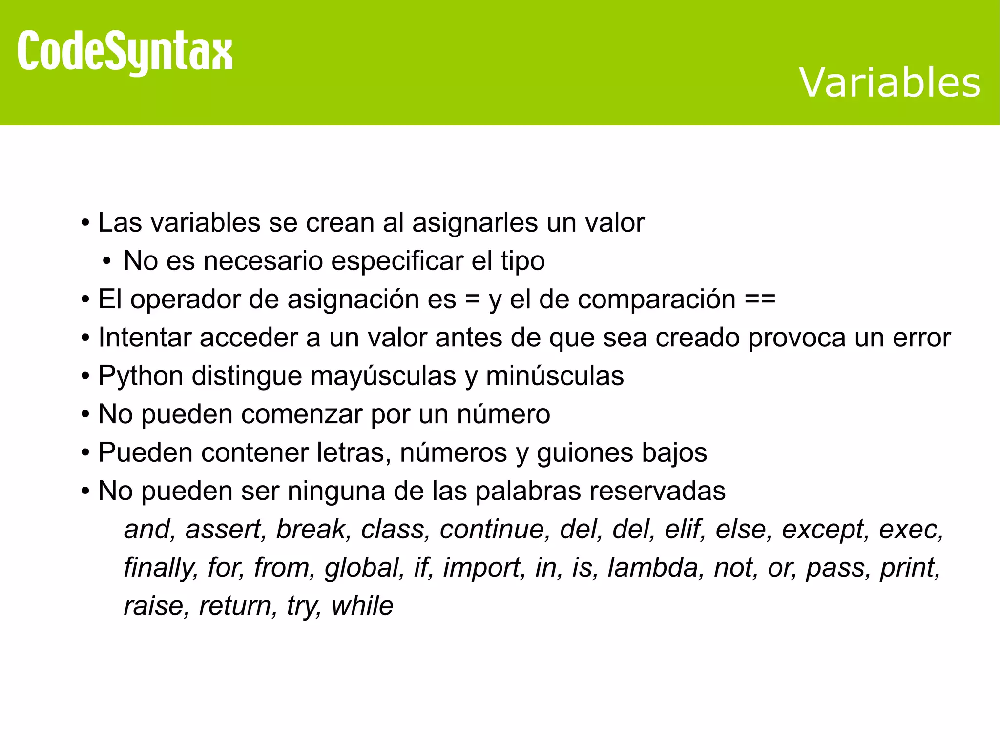 Variables 
● Las variables se crean al asignarles un valor 
● No es necesario especificar el tipo 
● El operador de asignación es = y el de comparación == 
● Intentar acceder a un valor antes de que sea creado provoca un error 
● Python distingue mayúsculas y minúsculas 
● No pueden comenzar por un número 
● Pueden contener letras, números y guiones bajos 
● No pueden ser ninguna de las palabras reservadas 
and, assert, break, class, continue, del, del, elif, else, except, exec, 
finally, for, from, global, if, import, in, is, lambda, not, or, pass, print, 
raise, return, try, while 
 