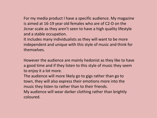For my media product I have a specific audience. My magazine
is aimed at 16-19 year old females who are of C2-D on the
Jicnar scale as they aren’t seen to have a high quality lifestyle
and a stable occupation.
It includes many individualists as they will want to be more
independent and unique with this style of music and think for
themselves.

However the audience are mainly hedonist as they like to have
a good time and if they listen to this style of music they seem
to enjoy it a lot more.
The audience will more likely go to gigs rather than go to
town, they will also express their emotions more into the
music they listen to rather than to their friends.
My audience will wear darker clothing rather than brightly
coloured.
 