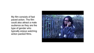 My film consists of fast
paced action. The film
could also attract a male
audience as they are the
type of gender who
typically enjoys watching
action packed films.
 