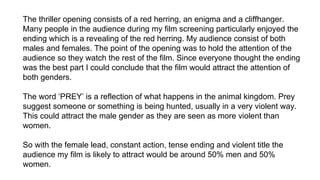 The thriller opening consists of a red herring, an enigma and a cliffhanger.
Many people in the audience during my film screening particularly enjoyed the
ending which is a revealing of the red herring. My audience consist of both
males and females. The point of the opening was to hold the attention of the
audience so they watch the rest of the film. Since everyone thought the ending
was the best part I could conclude that the film would attract the attention of
both genders.
The word ‘PREY’ is a reflection of what happens in the animal kingdom. Prey
suggest someone or something is being hunted, usually in a very violent way.
This could attract the male gender as they are seen as more violent than
women.
So with the female lead, constant action, tense ending and violent title the
audience my film is likely to attract would be around 50% men and 50%
women.
 