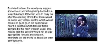 As stated before, the word prey suggest
someone or something being hunted in a
violent manner. If the film was to carry on
after the opening I think that there would
be some very violent deaths which would
consist of guns as in the opening we
heard a gunshot which tells us that is
going to be the main weapon used. This
means that the content would not be age
appropriate for kids and children.
Therefore we are trying to attract an older
demographic.
 