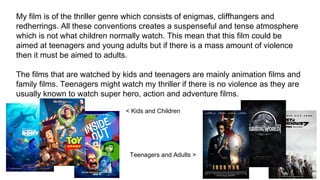 My film is of the thriller genre which consists of enigmas, cliffhangers and
redherrings. All these conventions creates a suspenseful and tense atmosphere
which is not what children normally watch. This mean that this film could be
aimed at teenagers and young adults but if there is a mass amount of violence
then it must be aimed to adults.
The films that are watched by kids and teenagers are mainly animation films and
family films. Teenagers might watch my thriller if there is no violence as they are
usually known to watch super hero, action and adventure films.
< Kids and Children
Teenagers and Adults >
 