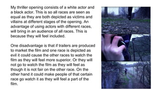 My thriller opening consists of a white actor and
a black actor. This is so all races are seen as
equal as they are both depicted as victims and
villains at different stages of the opening. An
advantage of using actors with different races,
will bring in an audience of all races. This is
because they will feel included.
One disadvantage is that if trailers are produced
to market the film and one race is depicted as
evil it could cause the other races to watch the
film as they will feel more superior. Or they will
not go to watch the film as they will feel as
though it is not fair on the other race. On the
other hand it could make people of that certain
race go watch it as they will feel a part of the
film.
 