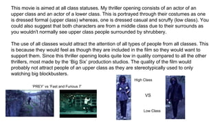 This movie is aimed at all class statuses. My thriller opening consists of an actor of an
upper class and an actor of a lower class. This is portrayed through their costumes as one
is dressed formal (upper class) whereas, one is dressed casual and scruffy (low class). You
could also suggest that both characters are from a middle class due to their surrounds as
you wouldn't normally see upper class people surrounded by shrubbery.
The use of all classes would attract the attention of all types of people from all classes. This
is because they would feel as though they are included in the film so they would want to
support them. Since this thriller opening looks quite low in quality compared to all the other
thrillers, most made by the ‘Big Six’ production studios. The quality of the film would
probably not attract people of an upper class as they are stereotypically used to only
watching big blockbusters.
‘PREY’ vs ‘Fast and Furious 7’
High Class
VS
Low Class
 