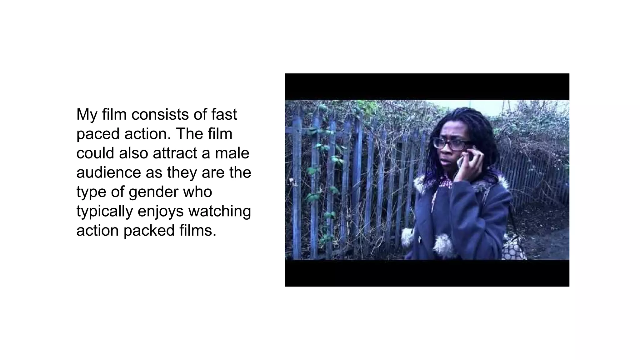 My film consists of fast
paced action. The film
could also attract a male
audience as they are the
type of gender who
typically enjoys watching
action packed films.
 