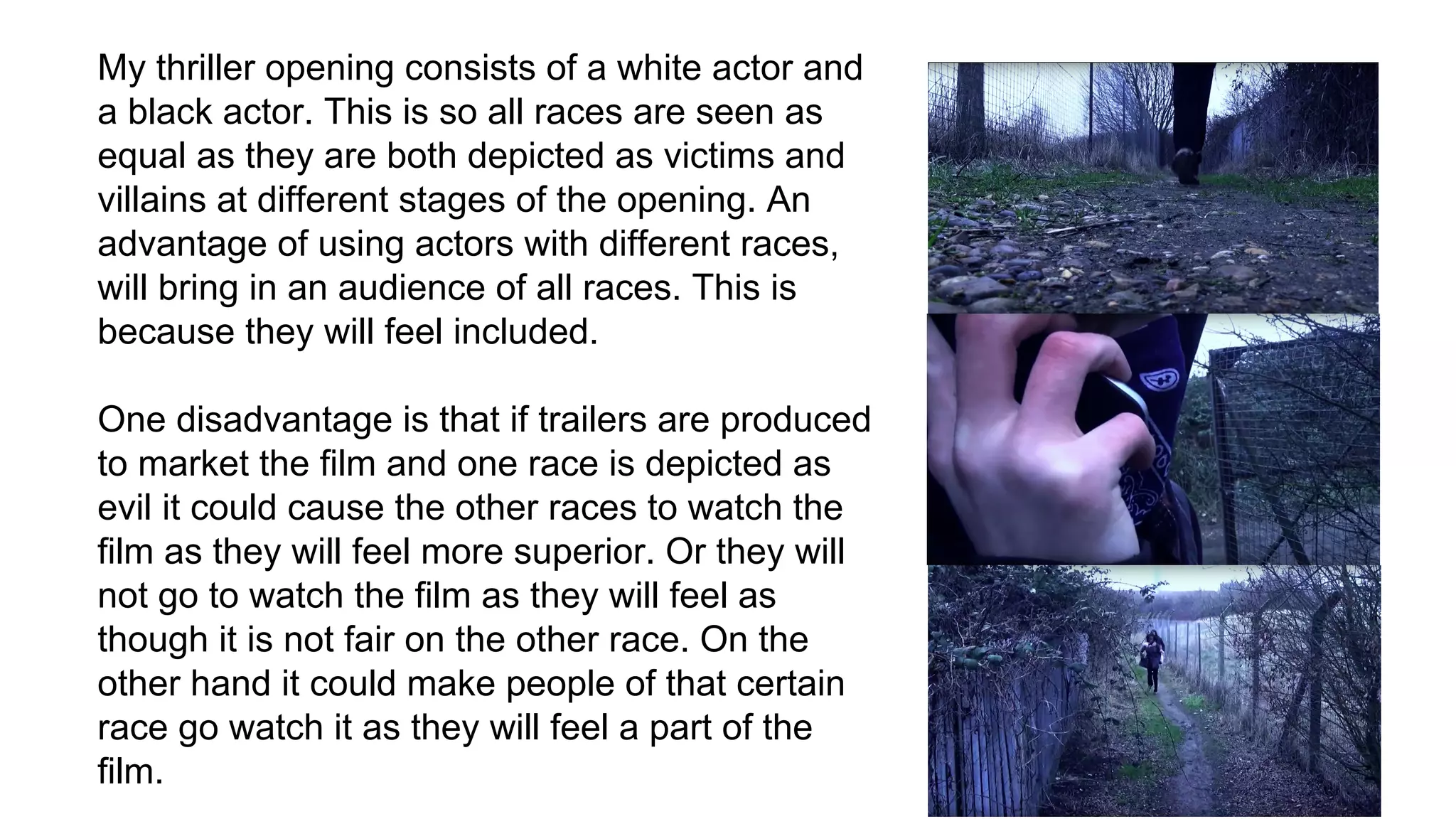 My thriller opening consists of a white actor and
a black actor. This is so all races are seen as
equal as they are both depicted as victims and
villains at different stages of the opening. An
advantage of using actors with different races,
will bring in an audience of all races. This is
because they will feel included.
One disadvantage is that if trailers are produced
to market the film and one race is depicted as
evil it could cause the other races to watch the
film as they will feel more superior. Or they will
not go to watch the film as they will feel as
though it is not fair on the other race. On the
other hand it could make people of that certain
race go watch it as they will feel a part of the
film.
 
