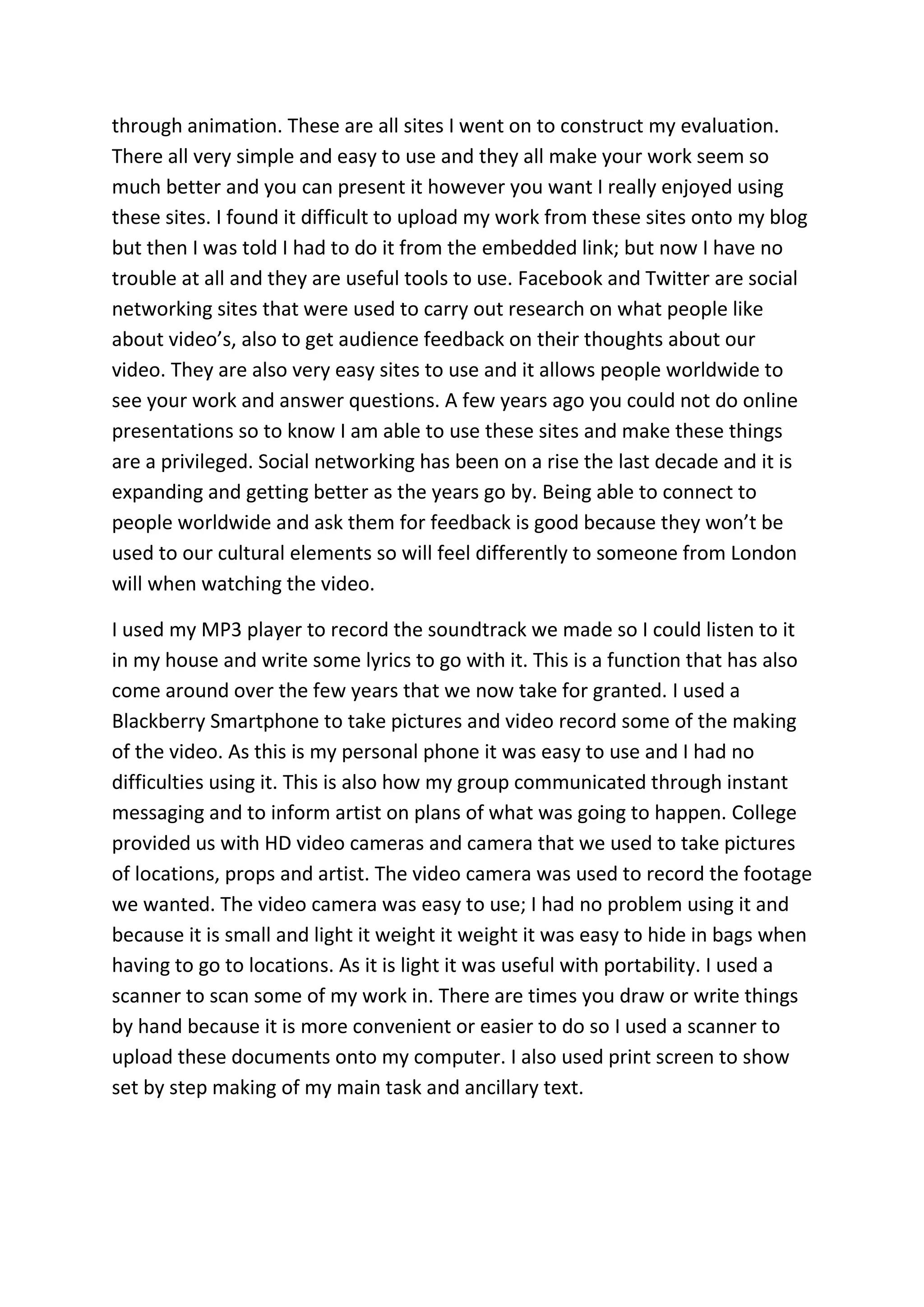 through animation. These are all sites I went on to construct my evaluation.
There all very simple and easy to use and they all make your work seem so
much better and you can present it however you want I really enjoyed using
these sites. I found it difficult to upload my work from these sites onto my blog
but then I was told I had to do it from the embedded link; but now I have no
trouble at all and they are useful tools to use. Facebook and Twitter are social
networking sites that were used to carry out research on what people like
about video’s, also to get audience feedback on their thoughts about our
video. They are also very easy sites to use and it allows people worldwide to
see your work and answer questions. A few years ago you could not do online
presentations so to know I am able to use these sites and make these things
are a privileged. Social networking has been on a rise the last decade and it is
expanding and getting better as the years go by. Being able to connect to
people worldwide and ask them for feedback is good because they won’t be
used to our cultural elements so will feel differently to someone from London
will when watching the video.

I used my MP3 player to record the soundtrack we made so I could listen to it
in my house and write some lyrics to go with it. This is a function that has also
come around over the few years that we now take for granted. I used a
Blackberry Smartphone to take pictures and video record some of the making
of the video. As this is my personal phone it was easy to use and I had no
difficulties using it. This is also how my group communicated through instant
messaging and to inform artist on plans of what was going to happen. College
provided us with HD video cameras and camera that we used to take pictures
of locations, props and artist. The video camera was used to record the footage
we wanted. The video camera was easy to use; I had no problem using it and
because it is small and light it weight it weight it was easy to hide in bags when
having to go to locations. As it is light it was useful with portability. I used a
scanner to scan some of my work in. There are times you draw or write things
by hand because it is more convenient or easier to do so I used a scanner to
upload these documents onto my computer. I also used print screen to show
set by step making of my main task and ancillary text.
 