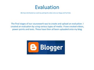 Evaluation
          We have distributed our work by putting the video onto our blogs and YouTube.




The final stages of our coursework was to create and upload an evaluation. I
created an evaluation by using various types of media. I have created videos,
  power points and texts. These have then all been uploaded onto my blog.
 