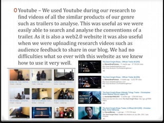0 Youtube – We used Youtube during our research to
find videos of all the similar products of our genre
such as trailers to analyse. This was useful as we were
easily able to search and analyse the conventions of a
trailer. As it is also a web2.0 website it was also useful
when we were uploading research videos such as
audience feedback to share in our blog. We had no
difficulties what so ever with this website as we knew
how to use it very well.
 