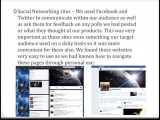 0 Social Networking sites – We used Facebook and
Twitter to communicate within our audience as well
as ask them for feedback on any polls we had posted
or what they thought of our products. This was very
important as these sites were something our target
audience used on a daily basis so it was more
convenient for them also. We found these websites
very easy to use as we had known how to navigate
these pages through personal use.
 