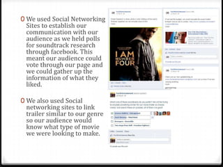 0 We used Social Networking
Sites to establish our
communication with our
audience as we held polls
for soundtrack research
through facebook. This
meant our audience could
vote through our page and
we could gather up the
information of what they
liked.
0 We also used Social
networking sites to link
trailer similar to our genre
so our audience would
know what type of movie
we were looking to make.
 