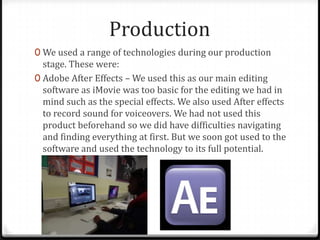Production
0 We used a range of technologies during our production
stage. These were:
0 Adobe After Effects – We used this as our main editing
software as iMovie was too basic for the editing we had in
mind such as the special effects. We also used After effects
to record sound for voiceovers. We had not used this
product beforehand so we did have difficulties navigating
and finding everything at first. But we soon got used to the
software and used the technology to its full potential.
 