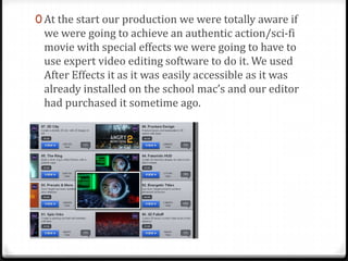 0 At the start our production we were totally aware if
we were going to achieve an authentic action/sci-fi
movie with special effects we were going to have to
use expert video editing software to do it. We used
After Effects it as it was easily accessible as it was
already installed on the school mac’s and our editor
had purchased it sometime ago.
 
