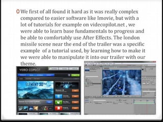 0 We first of all found it hard as it was really complex
compared to easier software like Imovie, but with a
lot of tutorials for example on videcopilot.net , we
were able to learn base fundamentals to progress and
be able to comfortably use After Effects. The london
missile scene near the end of the trailer was a specific
example of a tutorial used, by learning how to make it
we were able to manipulate it into our trailer with our
theme.
 
