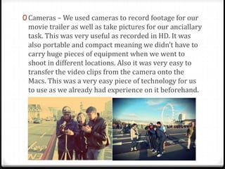 0 Cameras – We used cameras to record footage for our
movie trailer as well as take pictures for our anciallary
task. This was very useful as recorded in HD. It was
also portable and compact meaning we didn’t have to
carry huge pieces of equipment when we went to
shoot in different locations. Also it was very easy to
transfer the video clips from the camera onto the
Macs. This was a very easy piece of technology for us
to use as we already had experience on it beforehand.
 