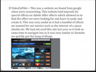 0 VideoCoPilot – This was a website we found from google
when were researching. This website had tutorials for
special effects on Adobe After effects which allowed us to
find the effect we were looking for and learn it easily and
create it. This was very useful as it had a handful of effects
we wanted for our movies such as the interior of a space
shuttle etc. We had not used this site last year so it took us
some time to navigate but as it was very similar to Youtube
we quickly got the hang of things.
 