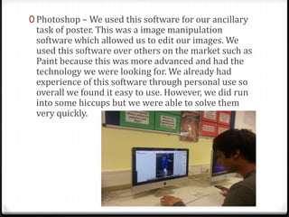 0 Photoshop – We used this software for our ancillary
task of poster. This was a image manipulation
software which allowed us to edit our images. We
used this software over others on the market such as
Paint because this was more advanced and had the
technology we were looking for. We already had
experience of this software through personal use so
overall we found it easy to use. However, we did run
into some hiccups but we were able to solve them
very quickly.
 