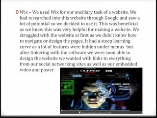 0 Wix – We used Wix for our ancillary task of a website. We
had researched into this website through Google and saw a
lot of potential so we decided to use it. This was beneficial
as we knew this was very helpful for making a website. We
struggled with the website at first as we didn’t know how
to navigate or design the pages. It had a steep learning
curve as a lot of features were hidden under menus but
after tinkering with the software we were soon able to
design the website we wanted with links to everything
from our social networking sites as well as our embedded
video and poster.
 