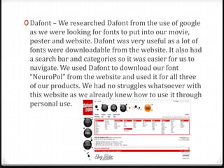 0 Dafont – We researched Dafont from the use of google
as we were looking for fonts to put into our movie,
poster and website. Dafont was very useful as a lot of
fonts were downloadable from the website. It also had
a search bar and categories so it was easier for us to
navigate. We used Dafont to download our font
“NeuroPol” from the website and used it for all three
of our products. We had no struggles whatsoever with
this website as we already knew how to use it through
personal use.
 