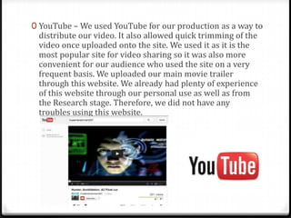 0 YouTube – We used YouTube for our production as a way to
distribute our video. It also allowed quick trimming of the
video once uploaded onto the site. We used it as it is the
most popular site for video sharing so it was also more
convenient for our audience who used the site on a very
frequent basis. We uploaded our main movie trailer
through this website. We already had plenty of experience
of this website through our personal use as well as from
the Research stage. Therefore, we did not have any
troubles using this website.
 