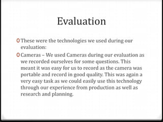 Evaluation
0 These were the technologies we used during our
evaluation:
0 Cameras – We used Cameras during our evaluation as
we recorded ourselves for some questions. This
meant it was easy for us to record as the camera was
portable and record in good quality. This was again a
very easy task as we could easily use this technology
through our experience from production as well as
research and planning.
 
