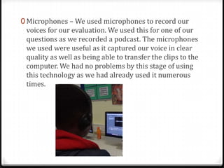 0 Microphones – We used microphones to record our
voices for our evaluation. We used this for one of our
questions as we recorded a podcast. The microphones
we used were useful as it captured our voice in clear
quality as well as being able to transfer the clips to the
computer. We had no problems by this stage of using
this technology as we had already used it numerous
times.
 