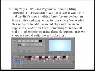0 Sony Vegas – We used Vegas as our main editing
software in our evaluation. We did this as it was basic
and we didn’t need anything fancy for our evaluation.
It was quick and easy to use for our editor. We needed
this software to edit the sound clips and the video
clips into one. Also as it was something which we all
had a lot of experience using through personal use, we
knew we would suffer no setbacks at all.
 