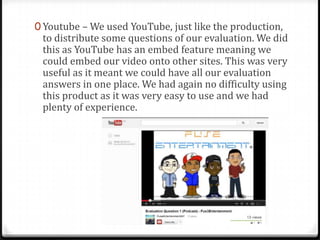 0 Youtube – We used YouTube, just like the production,
to distribute some questions of our evaluation. We did
this as YouTube has an embed feature meaning we
could embed our video onto other sites. This was very
useful as it meant we could have all our evaluation
answers in one place. We had again no difficulty using
this product as it was very easy to use and we had
plenty of experience.
 