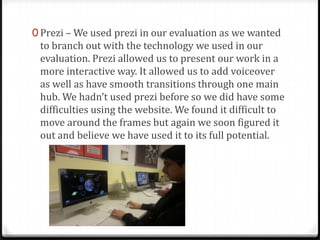 0 Prezi – We used prezi in our evaluation as we wanted
to branch out with the technology we used in our
evaluation. Prezi allowed us to present our work in a
more interactive way. It allowed us to add voiceover
as well as have smooth transitions through one main
hub. We hadn’t used prezi before so we did have some
difficulties using the website. We found it difficult to
move around the frames but again we soon figured it
out and believe we have used it to its full potential.
 