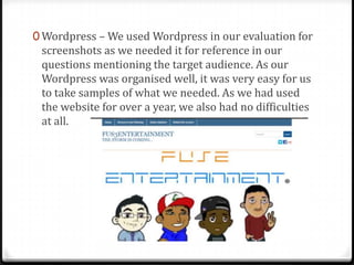 0 Wordpress – We used Wordpress in our evaluation for
screenshots as we needed it for reference in our
questions mentioning the target audience. As our
Wordpress was organised well, it was very easy for us
to take samples of what we needed. As we had used
the website for over a year, we also had no difficulties
at all.
 