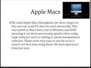 Apple Macs
0 We used Apple Macs throughout our three stages as
this was our main PC that we used universally. This
was useful as Macs have a lot of Memory and RAM
meaning it cut down processing speeds when using
large software such as editing or photo manipulation
software. These were very easy to use for us as it
wasn’t our first time using them. We had experience
from last year.
 