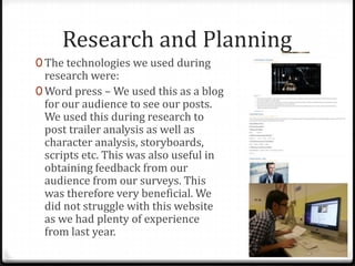 Research and Planning
0 The technologies we used during
research were:
0 Word press – We used this as a blog
for our audience to see our posts.
We used this during research to
post trailer analysis as well as
character analysis, storyboards,
scripts etc. This was also useful in
obtaining feedback from our
audience from our surveys. This
was therefore very beneficial. We
did not struggle with this website
as we had plenty of experience
from last year.
 
