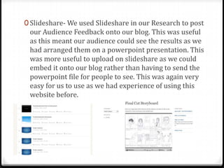 0 Slideshare- We used Slideshare in our Research to post
our Audience Feedback onto our blog. This was useful
as this meant our audience could see the results as we
had arranged them on a powerpoint presentation. This
was more useful to upload on slideshare as we could
embed it onto our blog rather than having to send the
powerpoint file for people to see. This was again very
easy for us to use as we had experience of using this
website before.
 