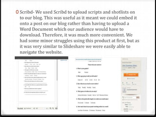 0 Scribd- We used Scribd to upload scripts and shotlists on
to our blog. This was useful as it meant we could embed it
onto a post on our blog rather than having to upload a
Word Document which our audience would have to
download. Therefore, it was much more convenient. We
had some minor struggles using this product at first, but as
it was very similar to Slideshare we were easily able to
navigate the website.
 