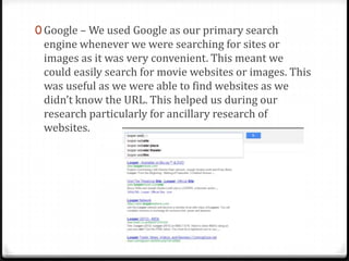 0 Google – We used Google as our primary search
engine whenever we were searching for sites or
images as it was very convenient. This meant we
could easily search for movie websites or images. This
was useful as we were able to find websites as we
didn’t know the URL. This helped us during our
research particularly for ancillary research of
websites.
 