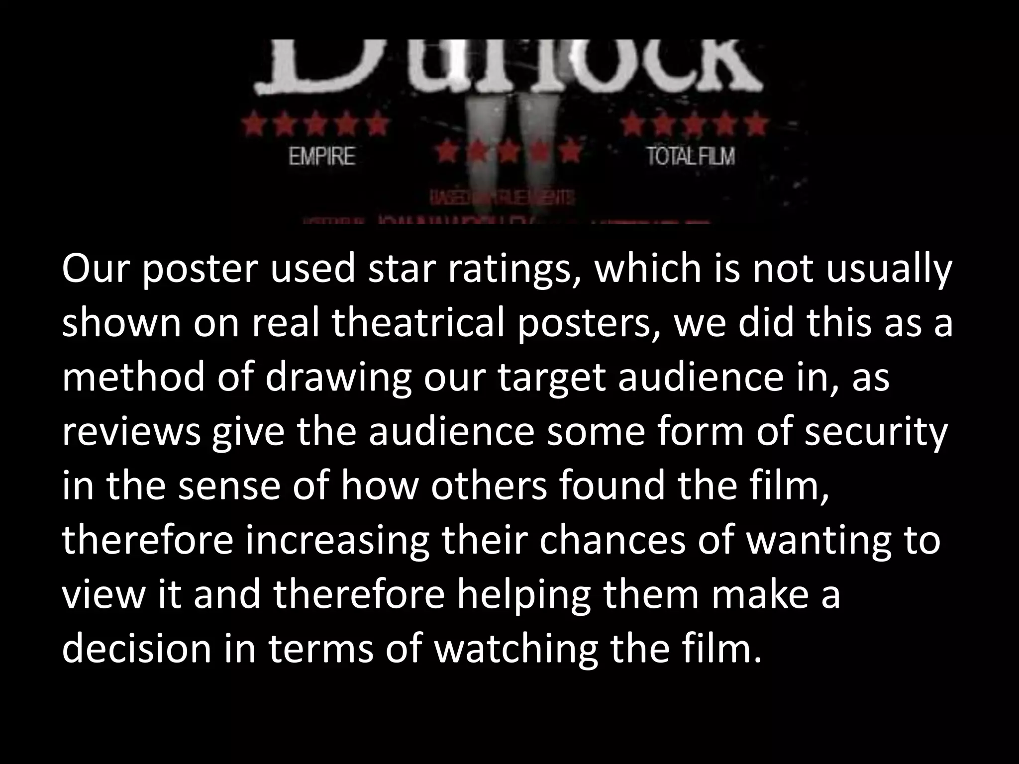 Our poster used star ratings, which is not usually
shown on real theatrical posters, we did this as a
method of drawing our target audience in, as
reviews give the audience some form of security
in the sense of how others found the film,
therefore increasing their chances of wanting to
view it and therefore helping them make a
decision in terms of watching the film.
 