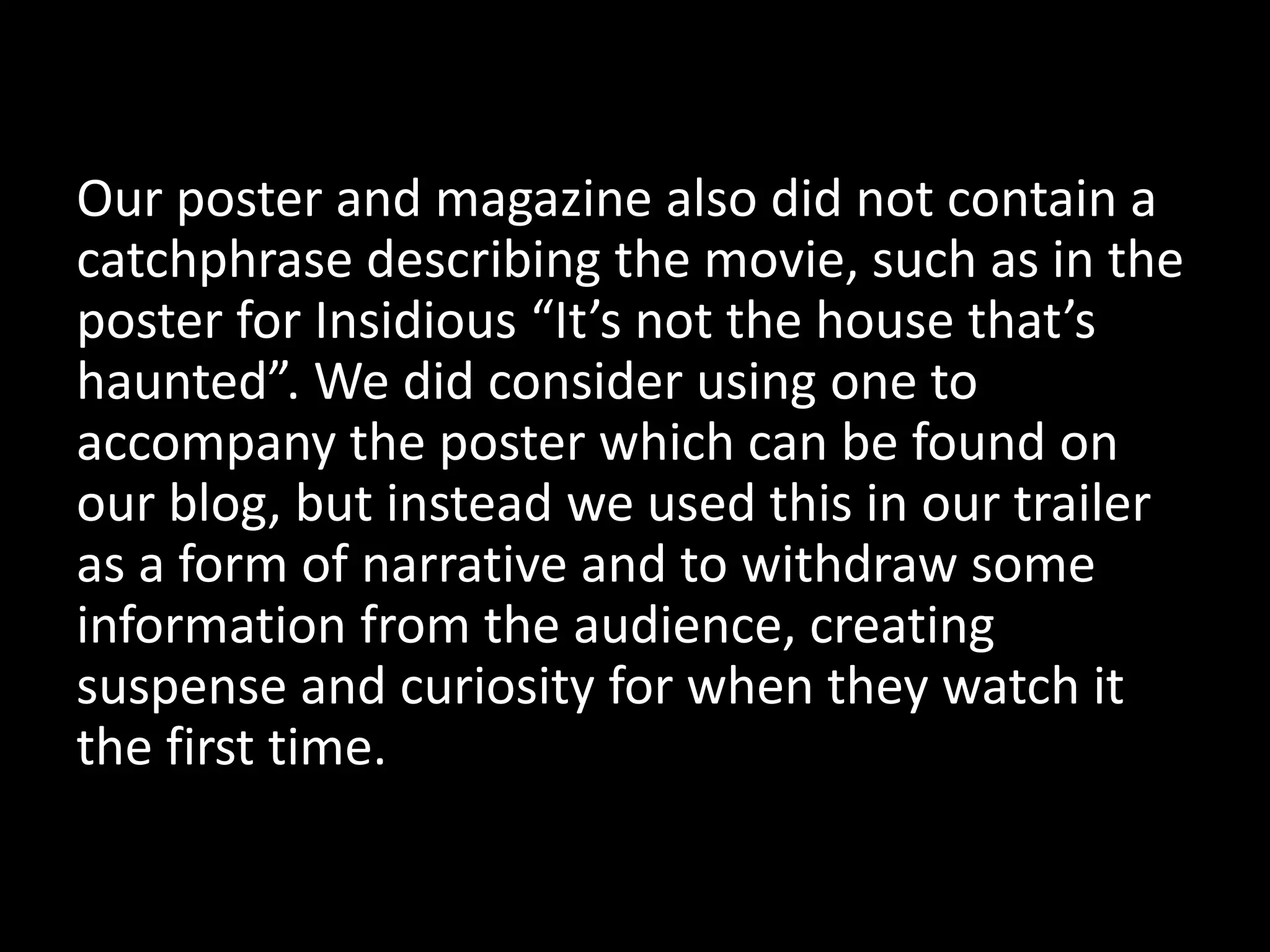 Our poster and magazine also did not contain a
catchphrase describing the movie, such as in the
poster for Insidious “It’s not the house that’s
haunted”. We did consider using one to
accompany the poster which can be found on
our blog, but instead we used this in our trailer
as a form of narrative and to withdraw some
information from the audience, creating
suspense and curiosity for when they watch it
the first time.
 