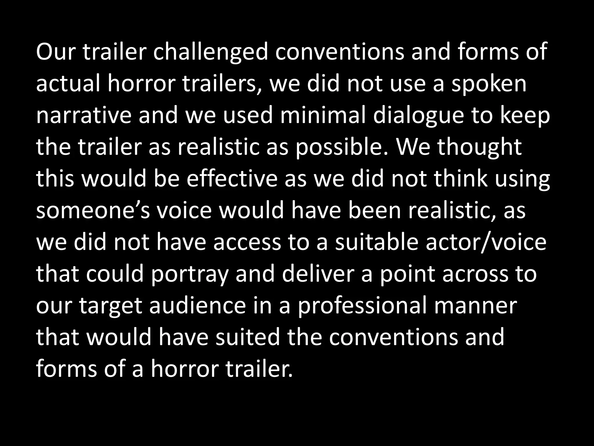 Our trailer challenged conventions and forms of
actual horror trailers, we did not use a spoken
narrative and we used minimal dialogue to keep
the trailer as realistic as possible. We thought
this would be effective as we did not think using
someone’s voice would have been realistic, as
we did not have access to a suitable actor/voice
that could portray and deliver a point across to
our target audience in a professional manner
that would have suited the conventions and
forms of a horror trailer.
 