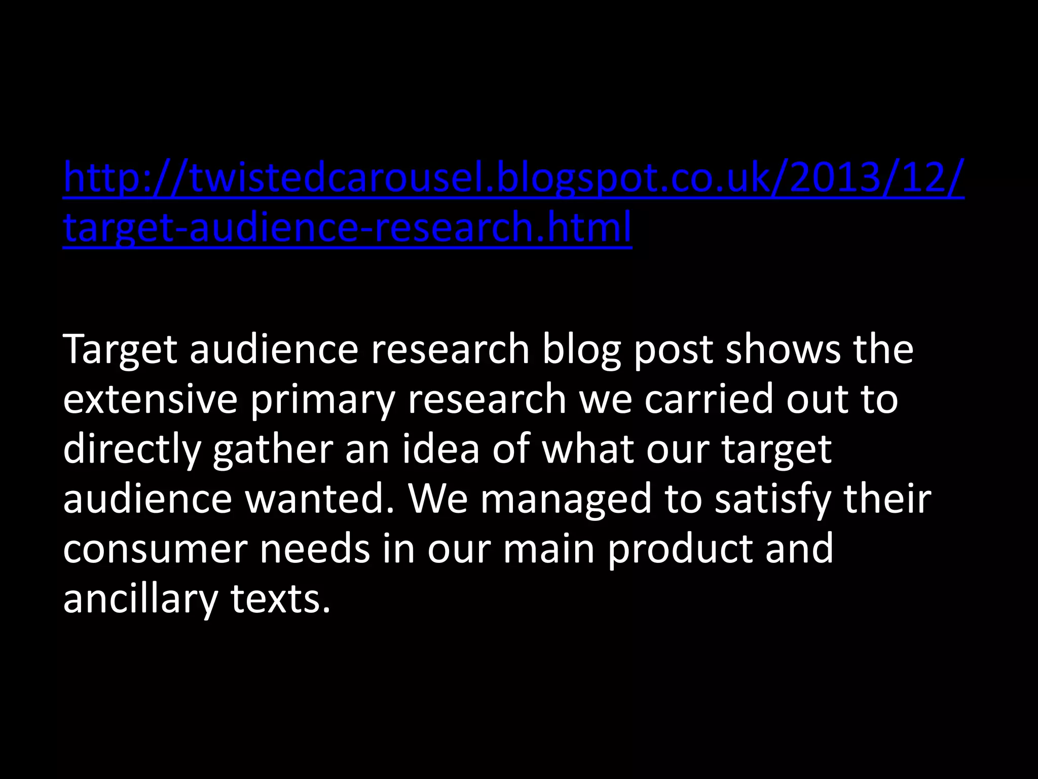 http://twistedcarousel.blogspot.co.uk/2013/12/
target-audience-research.html
Target audience research blog post shows the
extensive primary research we carried out to
directly gather an idea of what our target
audience wanted. We managed to satisfy their
consumer needs in our main product and
ancillary texts.
 