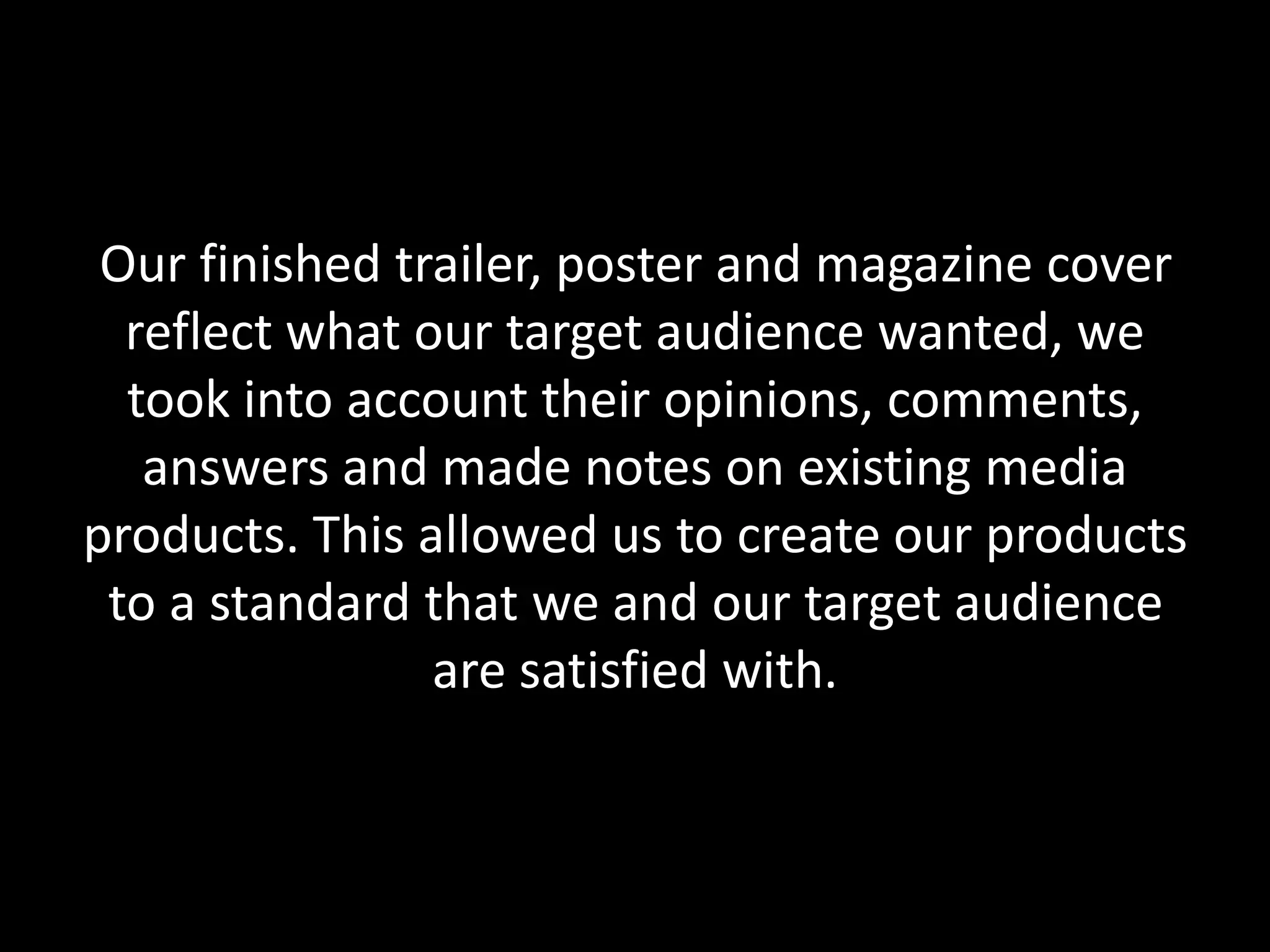 Our finished trailer, poster and magazine cover
reflect what our target audience wanted, we
took into account their opinions, comments,
answers and made notes on existing media
products. This allowed us to create our products
to a standard that we and our target audience
are satisfied with.
 
